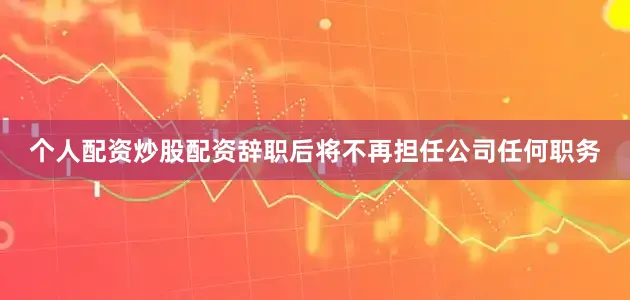 个人配资炒股配资辞职后将不再担任公司任何职务