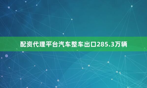 配资代理平台汽车整车出口285.3万辆