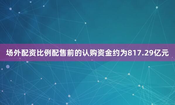 场外配资比例配售前的认购资金约为817.29亿元