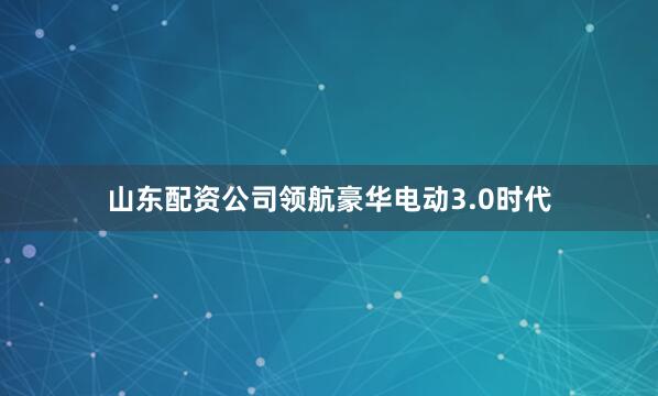 山东配资公司领航豪华电动3.0时代