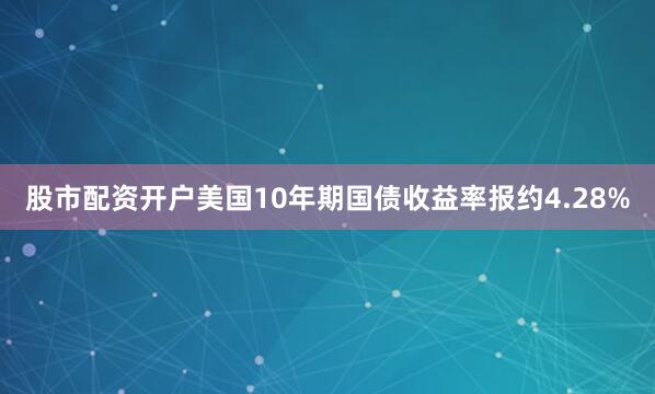 股市配资开户美国10年期国债收益率报约4.28%